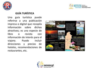 GUÍA TURÍSTICA
Una guía turística puede
referirse a una publicación
impresa o digital que recopila
información sobre dichos
atractivos; es una especie de
libro o revista con
información de interés para el
viajero. Puede incluir
direcciones y precios de
hoteles, recomendaciones de
restaurantes, etc.
 