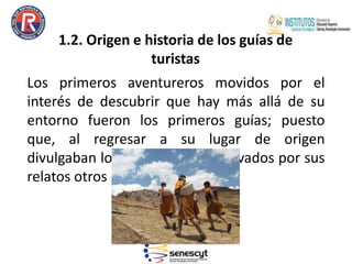 1.2. Origen e historia de los guías de
turistas
Los primeros aventureros movidos por el
interés de descubrir que hay más allá de su
entorno fueron los primeros guías; puesto
que, al regresar a su lugar de origen
divulgaban lo encontrado y, motivados por sus
relatos otros irán tras de ellos.
 