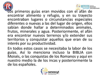 Los primeros guías eran movidos con el afán de
encontrar alimento y refugio, y en su trayecto
encontraban lugares o circunstancias especiales
diferentes o nuevas a las del lugar de origen, ellos
sabían donde hallar a determinados animales,
frutos, minerales y agua. Posteriormente, el afán
era encontrar nuevos terrenos y/o extender sus
territorios y conquistar aquellos que eran de su
interés por su productividad.
En todos estos casos se necesitaba la labor de los
guías. Así lo menciona incluso la BIBLIA con
Moisés, o las conquistas de los Romanos y aquí en
nuestro medio la de los incas y posteriormente la
de los españoles.
 