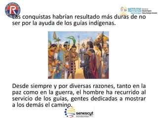 Las conquistas habrían resultado más duras de no
ser por la ayuda de los guías indígenas.
Desde siempre y por diversas razones, tanto en la
paz como en la guerra, el hombre ha recurrido al
servicio de los guías, gentes dedicadas a mostrar
a los demás el camino.
 