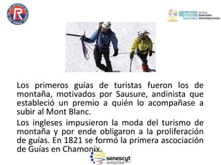 Los primeros guías de turistas fueron los de
montaña, motivados por Sausure, andinista que
estableció un premio a quién lo acompañase a
subir al Mont Blanc.
Los ingleses impusieron la moda del turismo de
montaña y por ende obligaron a la proliferación
de guías. En 1821 se formó la primera ascociación
de Guías en Chamonix.
 