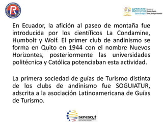 En Ecuador, la afición al paseo de montaña fue
introducida por los científicos La Condamine,
Humbolt y Wolf. El primer club de andinismo se
forma en Quito en 1944 con el nombre Nuevos
Horizontes, posteriormente las universidades
politécnica y Católica potenciaban esta actividad.
La primera sociedad de guías de Turismo distinta
de los clubs de andinismo fue SOGUIATUR,
adscrita a la asociación Latinoamericana de Guías
de Turismo.
 