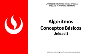 Algoritmos
Conceptos Básicos
Unidad 1
Coordinación de Curso: Ing. Marcela Escobar, pcsimesc@upc.edu.pe
UNIVERSIDAD PERUANA DE CIENCIAS APLICADAS
FACULTAD DE INGENIERÍA INDUSTRIAL
 