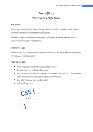 หน่วยที่ 1 ภาษาที่ใช้ ในการพัฒนาเว็บไซท์

ใบความรู้ที่ 1.2
CSS(Cascading Style Sheet)
CSS คืออะไร
เป็นการจัดรูปแบบหน้าตาของเว็บ โดยการกาหนดค่าเพียงครั้งเดียวที่เรียกว่า สไตล์ชีท และเมื่อเราต้องการ
แก้ไขรูปแบบใดๆก็มาแก้ไขที่สไตล์ชีทของเว็บเพจนั้นจุดเดียว
สไตล์ชีทมีประโยชน์ในการแก้ปัญหาหลายๆอย่างเช่น การกาหนดตาแหน่งหรือขนาดที่พิเศษกว่าปกติ
เพราะว่าภาษา HTML ธรรมดาจะมีข้อจากัดอยู่
การทางานของ CSS
จะทางานร่วมกับ HTML โดยจะกาหนดการแสดงผลของสิ่งต่างบนเว็บ เช่น สีอักษร สีพิ้นหลัง ขนาดตัวอักษร
จัดการ Layout ให้สวยงามและอื่นๆ
ข้อดีสาคัญของ CSS
 ทาให้ขนาดไฟล์แต่ละหน้าเล็กลงกว่าเดิม เพราะใช้โค้ดน้อยกว่า
 มีความยืดหยุ่นสูง ในการปรับแต่งแก้ไขในอนาคต
 สามารถกาหนดแยกไว้ต่างหากจาก ไฟล์เอกสาร html และสามารถนามาใช้ร่วม
ไฟล์ได้ สาหรับการแก้ไขก็แก้เพียง จุดเดียวก็มีผลกับเอกสารทั้งหมดได้
 สามารถจัดการ Layout ได้อย่างละเอียด แม่นยา
 ง่ายในการเรียกดู Source

กับเอกสารหลาย

1

 