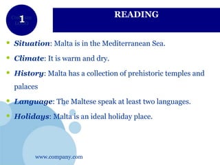 www.company.com
Company
LOGO
READING
• Situation: Malta is in the Mediterranean Sea.
• Climate: It is warm and dry.
• History: Malta has a collection of prehistoric temples and
palaces
• Language: The Maltese speak at least two languages.
• Holidays: Malta is an ideal holiday place.
 