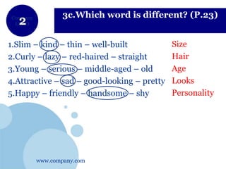 www.company.com
Company
LOGO
3c.Which word is different? (P.23)
1.Slim – kind – thin – well-built
2.Curly – lazy – red-haired – straight
3.Young – serious – middle-aged – old
4.Attractive – sad – good-looking – pretty
5.Happy – friendly – handsome – shy
Size
Hair
Age
Looks
Personality
 