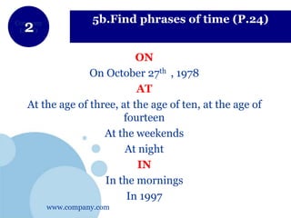 www.company.com
Company
LOGO
5b.Find phrases of time (P.24)
ON
On October 27th , 1978
AT
At the age of three, at the age of ten, at the age of
fourteen
At the weekends
At night
IN
In the mornings
In 1997
 