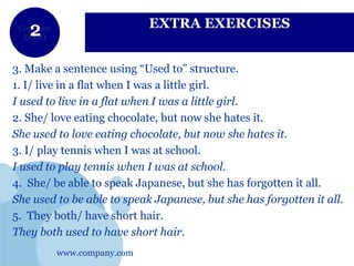 www.company.com
Company
LOGO
EXTRA EXERCISES
3. Make a sentence using “Used to” structure.
1. I/ live in a flat when I was a little girl.
I used to live in a flat when I was a little girl.
2. She/ love eating chocolate, but now she hates it.
She used to love eating chocolate, but now she hates it.
3. I/ play tennis when I was at school.
I used to play tennis when I was at school.
4. She/ be able to speak Japanese, but she has forgotten it all.
She used to be able to speak Japanese, but she has forgotten it all.
5. They both/ have short hair.
They both used to have short hair.
 