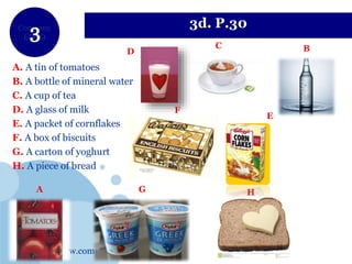 www.company.com
Company
LOGO
3d. P.30
A. A tin of tomatoes
B. A bottle of mineral water
C. A cup of tea
D. A glass of milk
E. A packet of cornflakes
F. A box of biscuits
G. A carton of yoghurt
H. A piece of bread
A
BD
G
E
H
C
F
 