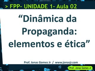 “Dinâmica da
Propaganda:
elementos e ética”
Prof. Jonas Gomes Jr / www.jonasjr.com
> FPP- UNIDADE 1- Aula 02
 