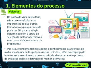 1. Elementos do processo
• Do ponto de vista publicitário,
não existem veículos mais
importantes do que outros.
Como todo e qualquer veículo
pode ser útil para se atingir
determinado fim a tarefa de
seleção da melhor alternativa é
uma das atividades centrais da
propaganda.
Veículos
• Por isso, é fundamental não apenas o conhecimento das técnicas de
mídia, mas também dos próprios meios (veículos), além do emprego do
bom senso, discernimento e de uma atitude aberta durante o processo
de avaliação análise e definição da melhor alternativa.
 