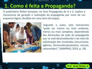 1. Como é feita a Propaganda?
Segundo o autor, este mecanismo
“pode ser menos ou mais evidente,
menos ou mais complexo, dependendo
das dimensões da ação da propaganda
que se está desenvolvendo e do nível de
sofisticação dos envolvidos (anunciante,
agência, fornecedor/produtora, veículo,
consumidor).” (SAMPAIO, 2013, p. 18).
O publicitário Rafael Sampaio, no livro Propaganda de A a Z, explica o
mecanismo de geração e realização da propaganda por meio de um
esquema lógico, dividido em uma série de etapas.
 