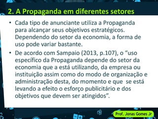 2. A Propaganda em diferentes setores
• Cada tipo de anunciante utiliza a Propaganda
para alcançar seus objetivos estratégicos.
Dependendo do setor da economia, a forma de
uso pode variar bastante.
• De acordo com Sampaio (2013, p.107), o “uso
específico da Propaganda depende do setor da
economia que a está utilizando, da empresa ou
instituição assim como do modo de organização e
administração desta, do momento e que se está
levando a efeito o esforço publicitário e dos
objetivos que devem ser atingidos”.
 