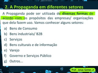2. A Propaganda em diferentes setores
a) Bens de Consumo
b) Bens industriais/ B2B
c) Serviços
d) Bens culturais e de informação
e) Varejo
f) Governo e Serviços Público
g) Outros...
A Propaganda pode ser utilizada de diversas formas de
acordo com os propósitos das empresas/ organizações
que dela fazem uso. Vamos conhecer alguns setores:
 
