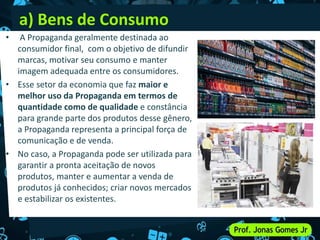 a) Bens de Consumo
• A Propaganda geralmente destinada ao
consumidor final, com o objetivo de difundir
marcas, motivar seu consumo e manter
imagem adequada entre os consumidores.
• Esse setor da economia que faz maior e
melhor uso da Propaganda em termos de
quantidade como de qualidade e constância
para grande parte dos produtos desse gênero,
a Propaganda representa a principal força de
comunicação e de venda.
• No caso, a Propaganda pode ser utilizada para
garantir a pronta aceitação de novos
produtos, manter e aumentar a venda de
produtos já conhecidos; criar novos mercados
e estabilizar os existentes.
 
