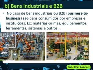b) Bens industriais e B2B
• No caso de bens industriais ou B2B (business-to-
business) são bens consumidos por empresas e
instituições. Ex: matérias-primas, equipamentos,
ferramentas, sistemas e outros...
•
 