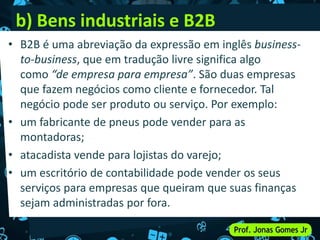 b) Bens industriais e B2B
• B2B é uma abreviação da expressão em inglês business-
to-business, que em tradução livre significa algo
como “de empresa para empresa”. São duas empresas
que fazem negócios como cliente e fornecedor. Tal
negócio pode ser produto ou serviço. Por exemplo:
• um fabricante de pneus pode vender para as
montadoras;
• atacadista vende para lojistas do varejo;
• um escritório de contabilidade pode vender os seus
serviços para empresas que queiram que suas finanças
sejam administradas por fora.
 