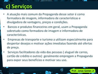 c) Serviços
• A atuação mais comum da Propaganda desse setor é como
formadora de imagem, informadora de características e
divulgadora de vantagens, preços e condições.
• Bancos e produtos financeiros em geral, usam a Propaganda
sobretudo como formadora de imagem e informadora de
características.
• Empresas de transporte e turismo a utilizam especialmente para
despertar desejos e motivar ações imediatas fazendo até ofertas
de preço.
• Serviços facilitadores da vida das pessoas ( aluguel de carros,
cartão de crédito e outros) geralmente empregam a Propaganda
para expor seus benefícios e motivar seu uso.
 