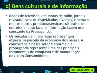 d) Bens culturais e de informação
• Redes de televisão, emissoras de rádio, jornais
revistas, livros de espetáculos diversos, cinema e
muitos outros produtos/serviços culturais e de
entretenimento lazer e informação fazem uso
constante da Propaganda.
• Os veículos de informação representam
expressiva parcela da economia dos países. A
concorrência nesse setor é enorme e a
propaganda representa uma das principais
ferramentas de conquista e de manutenção
dos com Consumidores.
 