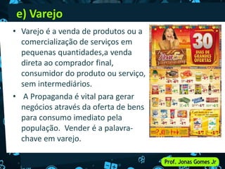 e) Varejo
• Varejo é a venda de produtos ou a
comercialização de serviços em
pequenas quantidades,a venda
direta ao comprador final,
consumidor do produto ou serviço,
sem intermediários.
• A Propaganda é vital para gerar
negócios através da oferta de bens
para consumo imediato pela
população. Vender é a palavra-
chave em varejo.
 