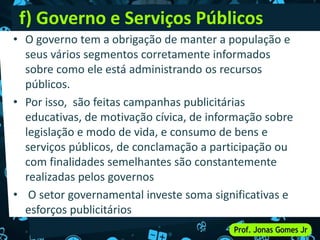 f) Governo e Serviços Públicos
• O governo tem a obrigação de manter a população e
seus vários segmentos corretamente informados
sobre como ele está administrando os recursos
públicos.
• Por isso, são feitas campanhas publicitárias
educativas, de motivação cívica, de informação sobre
legislação e modo de vida, e consumo de bens e
serviços públicos, de conclamação a participação ou
com finalidades semelhantes são constantemente
realizadas pelos governos
• O setor governamental investe soma significativas e
esforços publicitários
 