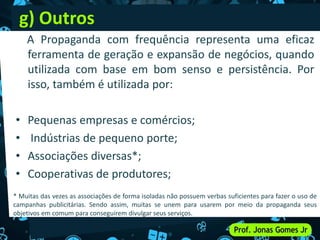 g) Outros
A Propaganda com frequência representa uma eficaz
ferramenta de geração e expansão de negócios, quando
utilizada com base em bom senso e persistência. Por
isso, também é utilizada por:
• Pequenas empresas e comércios;
• Indústrias de pequeno porte;
• Associações diversas*;
• Cooperativas de produtores;
* Muitas das vezes as associações de forma isoladas não possuem verbas suficientes para fazer o uso de
campanhas publicitárias. Sendo assim, muitas se unem para usarem por meio da propaganda seus
objetivos em comum para conseguirem divulgar seus serviços.
 