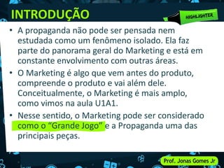 INTRODUÇÃO
• A propaganda não pode ser pensada nem
estudada como um fenômeno isolado. Ela faz
parte do panorama geral do Marketing e está em
constante envolvimento com outras áreas.
• O Marketing é algo que vem antes do produto,
compreende o produto e vai além dele.
Conceitualmente, o Marketing é mais amplo,
como vimos na aula U1A1.
• Nesse sentido, o Marketing pode ser considerado
como o “Grande Jogo” e a Propaganda uma das
principais peças.
 