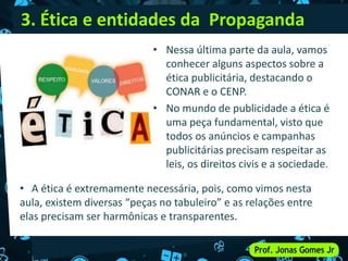 3. Ética e entidades da Propaganda
• Nessa última parte da aula, vamos
conhecer alguns aspectos sobre a
ética publicitária, destacando o
CONAR e o CENP.
• No mundo de publicidade a ética é
uma peça fundamental, visto que
todos os anúncios e campanhas
publicitárias precisam respeitar as
leis, os direitos civis e a sociedade.
• A ética é extremamente necessária, pois, como vimos nesta
aula, existem diversas “peças no tabuleiro” e as relações entre
elas precisam ser harmônicas e transparentes.
 
