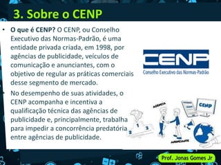 3. Sobre o CENP
• O que é CENP? O CENP, ou Conselho
Executivo das Normas-Padrão, é uma
entidade privada criada, em 1998, por
agências de publicidade, veículos de
comunicação e anunciantes, com o
objetivo de regular as práticas comerciais
desse segmento de mercado.
• No desempenho de suas atividades, o
CENP acompanha e incentiva a
qualificação técnica das agências de
publicidade e, principalmente, trabalha
para impedir a concorrência predatória
entre agências de publicidade.
 