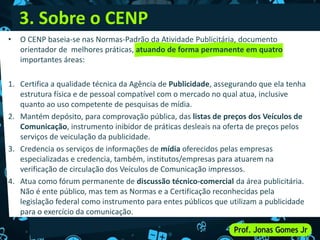 • O CENP baseia-se nas Normas-Padrão da Atividade Publicitária, documento
orientador de melhores práticas, atuando de forma permanente em quatro
importantes áreas:
1. Certifica a qualidade técnica da Agência de Publicidade, assegurando que ela tenha
estrutura física e de pessoal compatível com o mercado no qual atua, inclusive
quanto ao uso competente de pesquisas de mídia.
2. Mantém depósito, para comprovação pública, das listas de preços dos Veículos de
Comunicação, instrumento inibidor de práticas desleais na oferta de preços pelos
serviços de veiculação da publicidade.
3. Credencia os serviços de informações de mídia oferecidos pelas empresas
especializadas e credencia, também, institutos/empresas para atuarem na
verificação de circulação dos Veículos de Comunicação impressos.
4. Atua como fórum permanente de discussão técnico-comercial da área publicitária.
Não é ente público, mas tem as Normas e a Certificação reconhecidas pela
legislação federal como instrumento para entes públicos que utilizam a publicidade
para o exercício da comunicação.
3. Sobre o CENP
 
