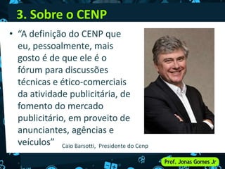 3. Sobre o CENP
• “A definição do CENP que
eu, pessoalmente, mais
gosto é de que ele é o
fórum para discussões
técnicas e ético-comerciais
da atividade publicitária, de
fomento do mercado
publicitário, em proveito de
anunciantes, agências e
veículos” Caio Barsotti, Presidente do Cenp
 