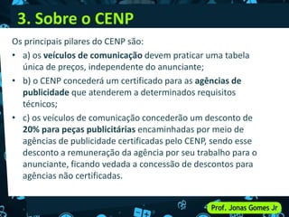 3. Sobre o CENP
Os principais pilares do CENP são:
• a) os veículos de comunicação devem praticar uma tabela
única de preços, independente do anunciante;
• b) o CENP concederá um certificado para as agências de
publicidade que atenderem a determinados requisitos
técnicos;
• c) os veículos de comunicação concederão um desconto de
20% para peças publicitárias encaminhadas por meio de
agências de publicidade certificadas pelo CENP, sendo esse
desconto a remuneração da agência por seu trabalho para o
anunciante, ficando vedada a concessão de descontos para
agências não certificadas.
 