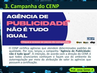 3. Campanha do CENP
O CENP certifica agências que atendem determinados padrões de
qualidade. Por isso, lançou a campanha “Agência de Publicidade:
não é tudo igual”. A intenção, de acordo com a direção do CENP, é
que todos anunciantes conheçam e façam uso do ambiente da
autorregulação por meio da atribuição de valor às agências que
possuem a certificação.
 
