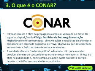 3. O que é o CONAR?
• O Conar fiscaliza a ética da propaganda comercial veiculada no Brasil. Ele
segue as disposições do Código Brasileiro de Autorregulamentação
Publicitária e tem como principal objetivo evitar a veiculação de anúncios e
campanhas de conteúdo enganoso, ofensivo, abusivo ou que desrespeitam,
entre outros, a leal concorrência entre anunciantes.
• A entidade não tem "poder de polícia", não multa, não pode mandar
devolver dinheiro ao consumidor ou mandar trocar mercadorias. O foco é a
ética na publicidade e, neste campo, ela pode evitar excessos e corrigir
desvios e deficiências constatadas nos anúncios.
 