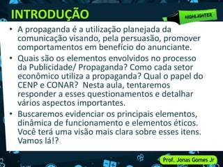 INTRODUÇÃO
• A propaganda é a utilização planejada da
comunicação visando, pela persuasão, promover
comportamentos em benefício do anunciante.
• Quais são os elementos envolvidos no processo
da Publicidade/ Propaganda? Como cada setor
econômico utiliza a propaganda? Qual o papel do
CENP e CONAR? Nesta aula, tentaremos
responder a esses questionamentos e detalhar
vários aspectos importantes.
• Buscaremos evidenciar os principais elementos,
dinâmica de funcionamento e elementos éticos.
Você terá uma visão mais clara sobre esses itens.
Vamos lá!?
 