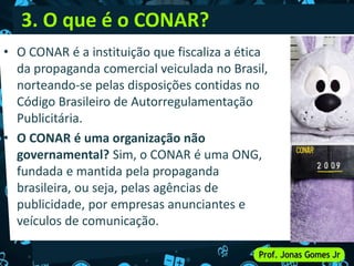 3. O que é o CONAR?
• O CONAR é a instituição que fiscaliza a ética
da propaganda comercial veiculada no Brasil,
norteando-se pelas disposições contidas no
Código Brasileiro de Autorregulamentação
Publicitária.
• O CONAR é uma organização não
governamental? Sim, o CONAR é uma ONG,
fundada e mantida pela propaganda
brasileira, ou seja, pelas agências de
publicidade, por empresas anunciantes e
veículos de comunicação.
 