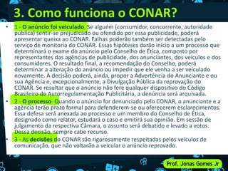 3. Como funciona o CONAR?
• 1 - O anúncio foi veiculado. Se alguém (consumidor, concorrente, autoridade
pública) sentir-se prejudicado ou ofendido por essa publicidade, poderá
apresentar queixa ao CONAR. Falhas poderão também ser detectadas pelo
serviço de monitoria do CONAR. Essas hipóteses darão início a um processo que
determinará o exame do anúncio pelo Conselho de Ética, composto por
representantes das agências de publicidade, dos anunciantes, dos veículos e dos
consumidores. O resultado final, a recomendação do Conselho, poderá
determinar a alteração do anúncio ou impedir que ele venha a ser veiculado
novamente. A decisão poderá, ainda, propor a Advertência do Anunciante e ou
sua Agência e, excepcionalmente, a Divulgação Pública da reprovação do
CONAR. Se resultar que o anúncio não fere qualquer dispositivo do Código
Brasileiro de Autorregulamentação Publicitária, a denúncia será arquivada.
• 2 - O processo. Quando o anúncio for denunciado pelo CONAR, o anunciante e a
agência terão prazo formal para defenderem-se ou oferecerem esclarecimentos.
Essa defesa será anexada ao processo e um membro do Conselho de Ética,
designado como relator, estudará o caso e emitirá sua opinião. Em sessão de
julgamento da respectiva Câmara, o assunto será debatido e levado a votos.
Dessa decisão, sempre cabe recurso.
• 3 - As decisões do CONAR são rigorosamente respeitadas pelos veículos de
comunicação, que não voltarão a veicular o anúncio reprovado.
 