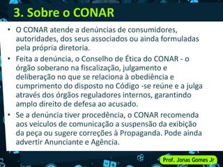 3. Sobre o CONAR
• O CONAR atende a denúncias de consumidores,
autoridades, dos seus associados ou ainda formuladas
pela própria diretoria.
• Feita a denúncia, o Conselho de Ética do CONAR - o
órgão soberano na fiscalização, julgamento e
deliberação no que se relaciona à obediência e
cumprimento do disposto no Código -se reúne e a julga
através dos órgãos reguladores internos, garantindo
amplo direito de defesa ao acusado.
• Se a denúncia tiver procedência, o CONAR recomenda
aos veículos de comunicação a suspensão da exibição
da peça ou sugere correções à Propaganda. Pode ainda
advertir Anunciante e Agência.
 
