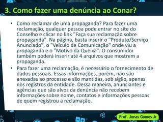 3. Como fazer uma denúncia ao Conar?
• Como reclamar de uma propaganda? Para fazer uma
reclamação, qualquer pessoa pode entrar no site do
Conselho e clicar no link "Faça sua reclamação sobre
propaganda". Na página, basta inserir o "Produto/Serviço
Anunciado", o "Veículo de Comunicação" onde viu a
propaganda e o "Motivo da Queixa". O consumidor
também poderá inserir até 4 arquivos que mostrem a
propaganda.
• Para fazer uma reclamação, é necessário o fornecimento de
dados pessoais. Essas informações, porém, não são
anexadas ao processo e são mantidas, sob sigilo, apenas
nos registros da entidade. Dessa maneira, anunciantes e
agências que são alvos da denúncia não recebem
informações sobre nome, contatos e informações pessoas
de quem registrou a reclamação.
 