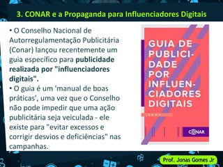3. CONAR e a Propaganda para Influenciadores Digitais
• O Conselho Nacional de
Autorregulamentação Publicitária
(Conar) lançou recentemente um
guia específico para publicidade
realizada por "influenciadores
digitais".
• O guia é um 'manual de boas
práticas', uma vez que o Conselho
não pode impedir que uma ação
publicitária seja veiculada - ele
existe para "evitar excessos e
corrigir desvios e deficiências" nas
campanhas.
 