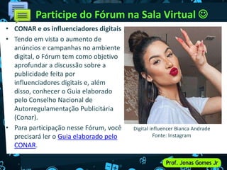 • CONAR e os influenciadores digitais
• Tendo em vista o aumento de
anúncios e campanhas no ambiente
digital, o Fórum tem como objetivo
aprofundar a discussão sobre a
publicidade feita por
influenciadores digitais e, além
disso, conhecer o Guia elaborado
pelo Conselho Nacional de
Autorregulamentação Publicitária
(Conar).
• Para participação nesse Fórum, você
precisará ler o Guia elaborado pelo
CONAR.
Participe do Fórum na Sala Virtual 
Digital influencer Bianca Andrade
Fonte: Instagram
 