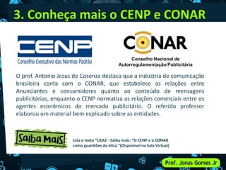 3. Conheça mais o CENP e CONAR
O prof. Antonio Jesus de Cosenza destaca que a indústria de comunicação
brasileira conta com o CONAR, que estabelece as relações entre
Anunciantes e consumidores quanto ao conteúdo de mensagens
publicitárias, enquanto o CENP normatiza as relações comerciais entre os
agentes econômicos do mercado publicitário. O referido professor
elaborou um material bem explicado sobre as entidades.
Leia o texto “U1A2 - Saiba mais: “O CENP e o CONAR
como guardiões da ética “(Disponível na Sala Virtual)
 