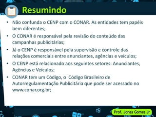 • Não confunda o CENP com o CONAR. As entidades tem papéis
bem diferentes;
• O CONAR é responsável pela revisão do conteúdo das
campanhas publicitárias;
• Já o CENP é responsável pela supervisão e controle das
relações comerciais entre anunciantes, agências e veículos;
• O CENP está relacionado aos seguintes setores: Anunciantes,
Agências e Veículos;
• CONAR tem um Código, o Código Brasileiro de
Autorregulamentação Publicitária que pode ser acessado no
www.conar.org.br;
Resumindo
 