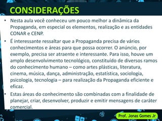CONSIDERAÇÕES
• Nesta aula você conheceu um pouco melhor a dinâmica da
Propaganda, em especial os elementos, realização e as entidades
CONAR e CENP.
• É interessante ressaltar que a Propaganda precisa de vários
conhecimentos e áreas para que possa ocorrer. O anúncio, por
exemplo, precisa ser atraente e interessante. Para isso, houve um
amplo desenvolvimento tecnológico, constituído de diversos ramos
do conhecimento humano – como artes plásticas, literatura,
cinema, música, dança, administração, estatística, sociologia,
psicologia, tecnologia – para realização da Propaganda eficiente e
eficaz.
• Estas áreas do conhecimento são combinadas com a finalidade de
planejar, criar, desenvolver, produzir e emitir mensagens de caráter
comercial.
 