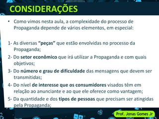 • Como vimos nesta aula, a complexidade do processo de
Propaganda depende de vários elementos, em especial:
1- As diversas “peças” que estão envolvidas no processo da
Propaganda;
2- Do setor econômico que irá utilizar a Propaganda e com quais
objetivos;
3- Do número e grau de dificuldade das mensagens que devem ser
transmitidas;
4- Do nível de interesse que os consumidores visados têm em
relação ao anunciante e ao que ele oferece como vantagem;
5- Da quantidade e dos tipos de pessoas que precisam ser atingidas
pela Propaganda;
CONSIDERAÇÕES
 