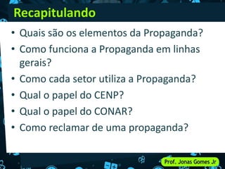 • Quais são os elementos da Propaganda?
• Como funciona a Propaganda em linhas
gerais?
• Como cada setor utiliza a Propaganda?
• Qual o papel do CENP?
• Qual o papel do CONAR?
• Como reclamar de uma propaganda?
Recapitulando
 