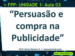 > FPP- UNIDADE 1- Aula 03
“Persuasão e
compra na
Publicidade”
Prof. Jonas Gomes Jr / www.jonasjr.com
 