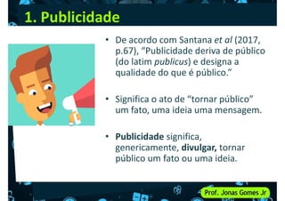 1. Publicidade
• De acordo com Santana et al (2017,
p.67), “Publicidade deriva de público
(do latim publicus) e designa a
qualidade do que é público.”
(do latim publicus) e designa a
qualidade do que é público.”
• Significa o ato de “tornar público”
um fato, uma ideia uma mensagem.
• Publicidade significa,
• Publicidade significa,
genericamente, divulgar, tornar
público um fato ou uma ideia.
 