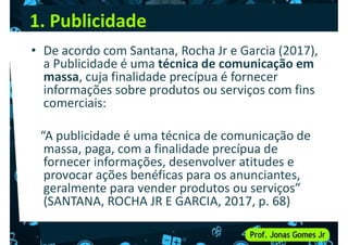 1. Publicidade
• De acordo com Santana, Rocha Jr e Garcia (2017),
a Publicidade é uma técnica de comunicação em
massa, cuja finalidade precípua é fornecer
informações sobre produtos ou serviços com fins
massa, cuja finalidade precípua é fornecer
informações sobre produtos ou serviços com fins
comerciais:
“A publicidade é uma técnica de comunicação de
massa, paga, com a finalidade precípua de
fornecer informações, desenvolver atitudes e
fornecer informações, desenvolver atitudes e
provocar ações benéficas para os anunciantes,
geralmente para vender produtos ou serviços”
(SANTANA, ROCHA JR E GARCIA, 2017, p. 68)
 