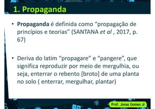1. Propaganda
• Propaganda é definida como “propagação de
princípios e teorias” (SANTANA et al , 2017, p.
67)
67)
• Deriva do latim “propagare” e “pangere”, que
significa reproduzir por meio de mergulhia, ou
seja, enterrar o rebento [broto] de uma planta
seja, enterrar o rebento [broto] de uma planta
no solo ( enterrar, mergulhar, plantar)
 